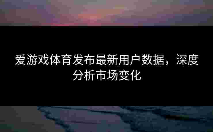 爱游戏体育发布最新用户数据，深度分析市场变化