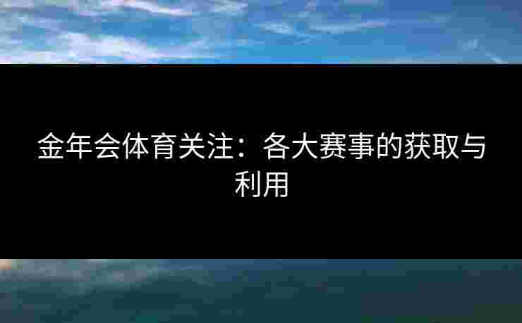 金年会体育关注：各大赛事的获取与利用