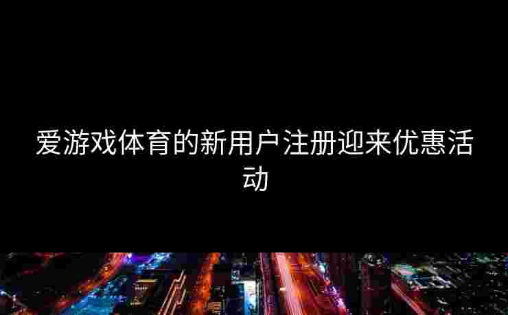 爱游戏体育的新用户注册迎来优惠活动
